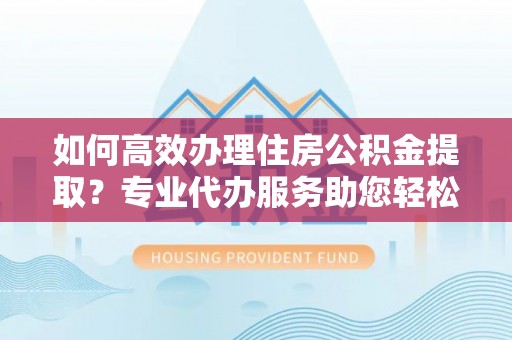昌乐如何高效办理住房公积金提取？专业代办服务助您轻松解决难题