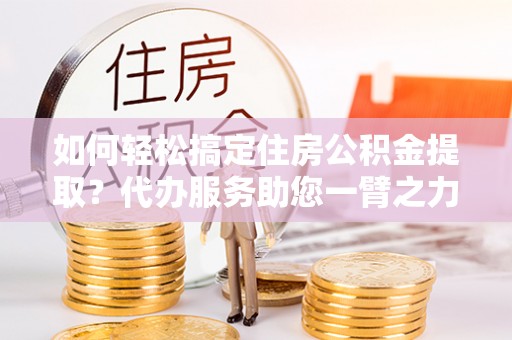 昌乐如何轻松搞定住房公积金提取？代办服务助您一臂之力