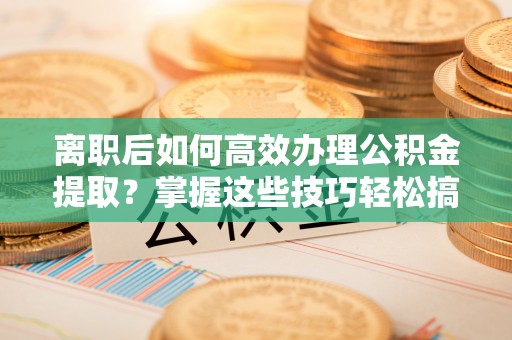 昌乐离职后如何高效办理公积金提取？掌握这些技巧轻松搞定