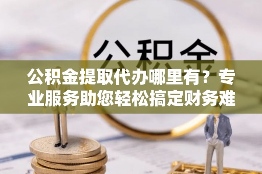 昌乐公积金提取代办哪里有？专业服务助您轻松搞定财务难题