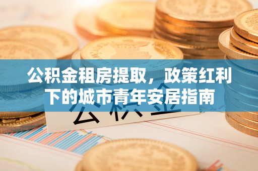 昌乐公积金租房提取，政策红利下的城市青年安居指南