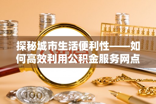 昌乐探秘城市生活便利性——如何高效利用公积金服务网点查询工具