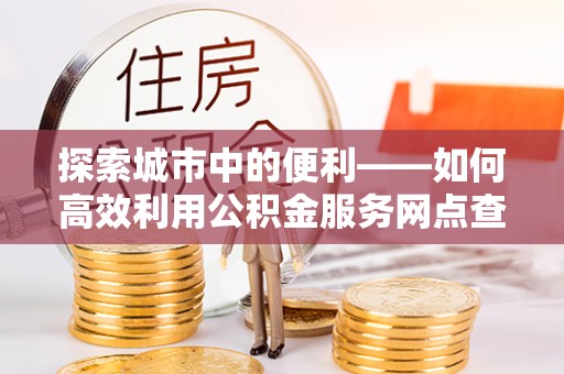 昌乐探索城市中的便利——如何高效利用公积金服务网点查询功能