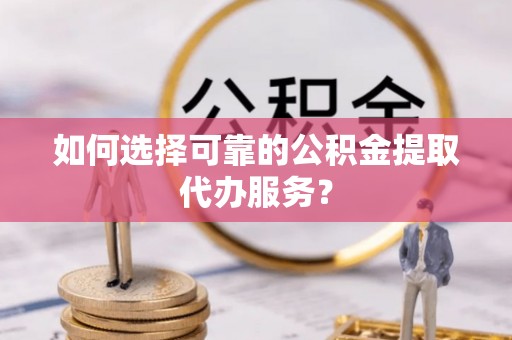 昌乐如何选择可靠的公积金提取代办服务？