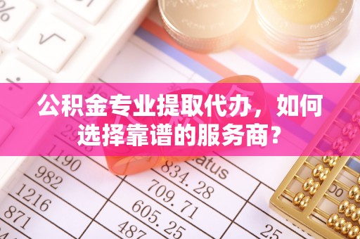 昌乐公积金专业提取代办，如何选择靠谱的服务商？