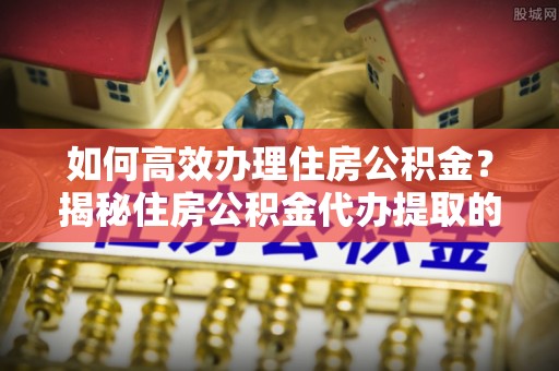 昌乐如何高效办理住房公积金？揭秘住房公积金代办提取的全流程与优势