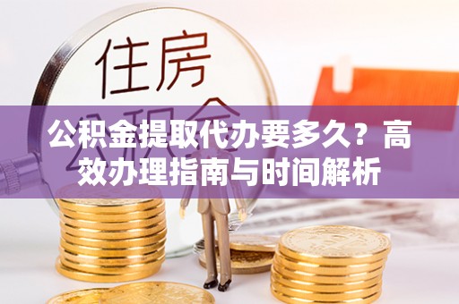 昌乐公积金提取代办要多久？高效办理指南与时间解析