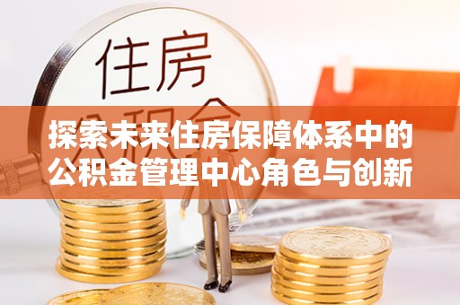 昌乐探索未来住房保障体系中的公积金管理中心角色与创新