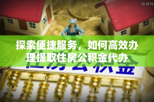 昌乐探索便捷服务，如何高效办理提取住房公积金代办